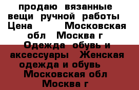 продаю  вязанные  вещи  ручной  работы › Цена ­ 600 - Московская обл., Москва г. Одежда, обувь и аксессуары » Женская одежда и обувь   . Московская обл.,Москва г.